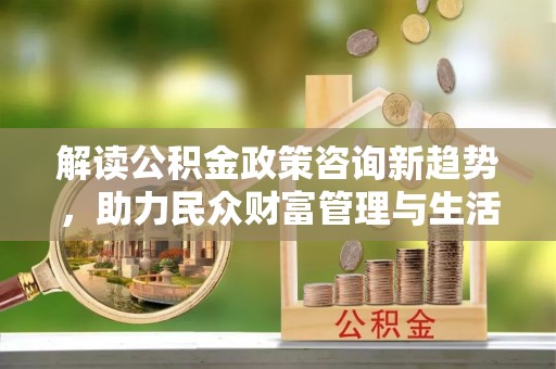 炉霍解读公积金政策咨询新趋势，助力民众财富管理与生活规划