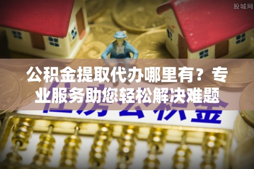 炉霍公积金提取代办哪里有？专业服务助您轻松解决难题