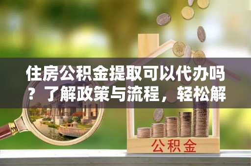 炉霍住房公积金提取可以代办吗？了解政策与流程，轻松解决你的疑问